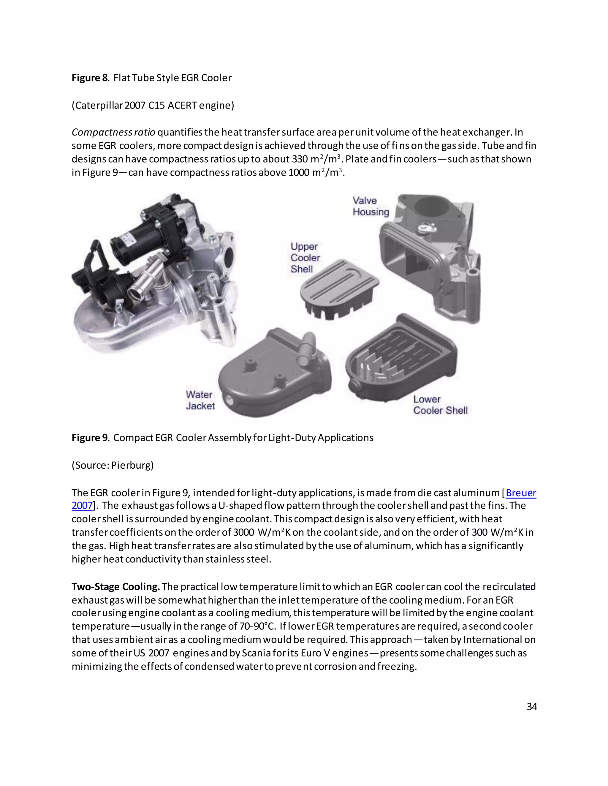 34
Figure 8. FlatTube Style EGR Cooler
(Caterpillar2007 C15 ACERT engine)
Compactnessratio quantifiesthe heattransfersurface areaperunitvolume of the heatexchanger.In
some EGR coolers,more compactdesignisachievedthroughthe use of finsonthe gasside.Tube andfin
designscanhave compactnessratiosupto about 330 m2
/m3
.Plate andfincoolers—suchasthatshown
inFigure 9—can have compactnessratiosabove 1000 m2
/m3
.
Figure 9. CompactEGR CoolerAssemblyforLight-DutyApplications
(Source:Pierburg)
The EGR coolerinFigure 9, intendedforlight-dutyapplications,ismade fromdie castaluminum[Breuer
2007]. The exhaustgasfollowsaU-shapedflow patternthroughthe coolershell andpastthe fins.The
coolershell issurroundedbyenginecoolant.Thiscompactdesignisalsoveryefficient,withheat
transfercoefficientsonthe orderof 3000 W/m2
Kon the coolantside,andon the orderof 300 W/m2
Kin
the gas. Highheat transferratesare alsostimulatedbythe use of aluminum, whichhasa significantly
higherheatconductivitythanstainlesssteel.
Two-Stage Cooling.The practical lowtemperature limittowhichanEGR coolercan cool the recirculated
exhaustgaswill be somewhathigherthan the inlettemperature of the coolingmedium.ForanEGR
coolerusingengine coolantasa coolingmedium,thistemperature will be limitedbythe engine coolant
temperature—usuallyinthe range of 70-90°C. If lowerEGR temperaturesare required,asecondcooler
that usesambientairas a coolingmediumwouldbe required.Thisapproach—takenbyInternational on
some of theirUS 2007 enginesandbyScaniaforits Euro V engines—presentssomechallengessuchas
minimizingthe effectsof condensedwatertopreventcorrosionandfreezing.
 