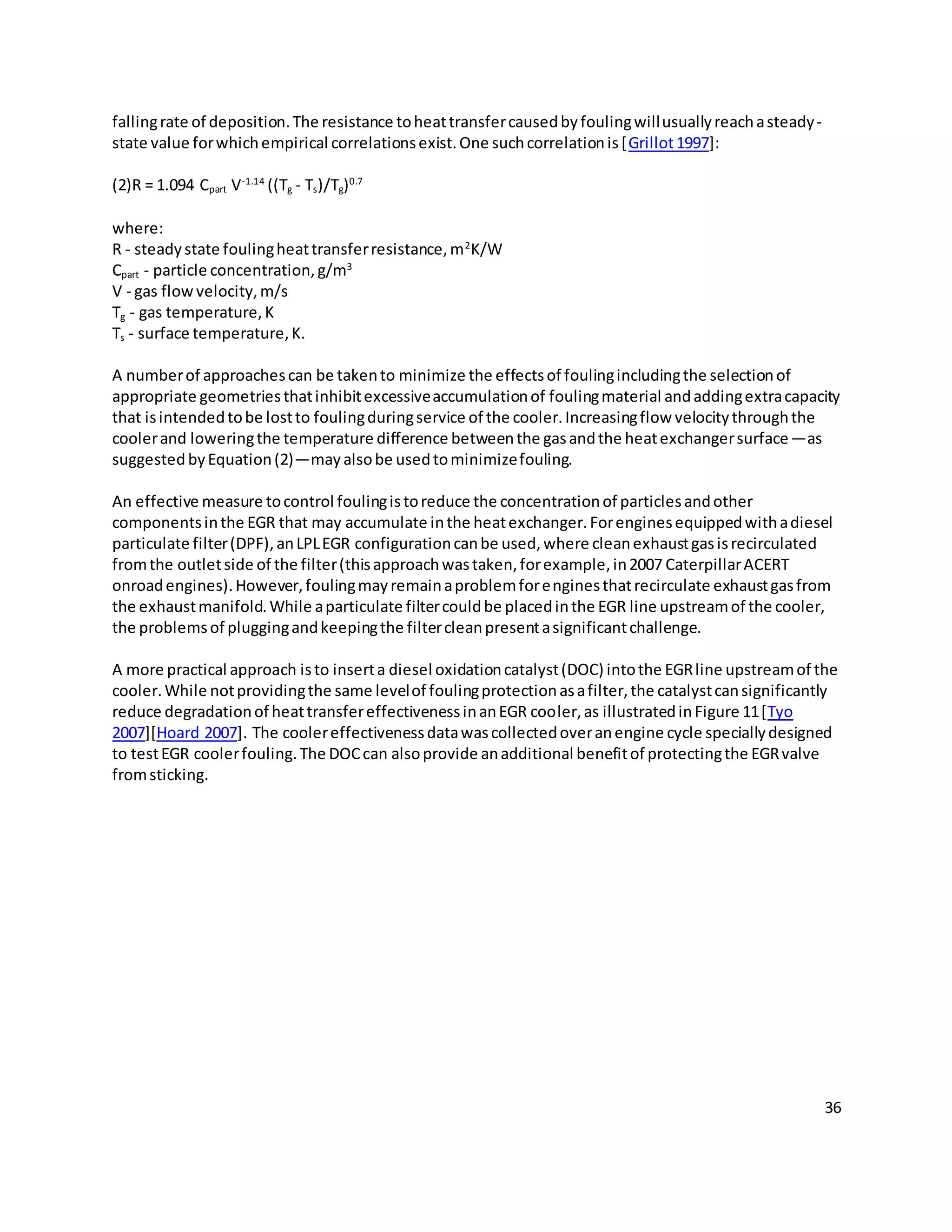 36
fallingrate of deposition.The resistance toheattransfercausedbyfoulingwillusuallyreachasteady-
state value forwhichempirical correlationsexist.One suchcorrelationis[Grillot1997]:
(2)R = 1.094 Cpart V-1.14
((Tg - Ts)/Tg)0.7
where:
R - steadystate foulingheattransferresistance,m2
K/W
Cpart - particle concentration,g/m3
V - gas flowvelocity,m/s
Tg - gas temperature,K
Ts - surface temperature,K.
A numberof approachescan be takento minimize the effectsof foulingincludingthe selectionof
appropriate geometriesthatinhibitexcessiveaccumulationof foulingmaterial andaddingextracapacity
that isintendedtobe lostto foulingduringservice of the cooler.Increasingflow velocitythroughthe
coolerand loweringthe temperature difference betweenthe gasandthe heatexchangersurface—as
suggested byEquation(2)—mayalsobe usedtominimizefouling.
An effective measure tocontrol foulingistoreduce the concentrationof particlesandother
componentsinthe EGR that may accumulate inthe heatexchanger.Forenginesequippedwithadiesel
particulate filter(DPF),anLPLEGR configurationcanbe used,where cleanexhaustgasisrecirculated
fromthe outletside of the filter(thisapproachwastaken,forexample,in2007 CaterpillarACERT
onroadengines).However,foulingmayremainaproblemforenginesthatrecirculate exhaustgasfrom
the exhaustmanifold.While aparticulate filtercouldbe placedinthe EGR line upstreamof the cooler,
the problemsof pluggingandkeepingthe filtercleanpresentasignificantchallenge.
A more practical approach isto inserta diesel oxidationcatalyst(DOC) intothe EGRline upstreamof the
cooler.While notprovidingthe same levelof foulingprotectionasafilter,the catalystcansignificantly
reduce degradationof heattransfereffectivenessinanEGR cooler,as illustratedinFigure 11[Tyo
2007][Hoard 2007]. The coolereffectivenessdatawascollectedoveranengine cycle speciallydesigned
to testEGR coolerfouling.The DOCcan alsoprovide anadditional benefitof protectingthe EGRvalve
fromsticking.
 
