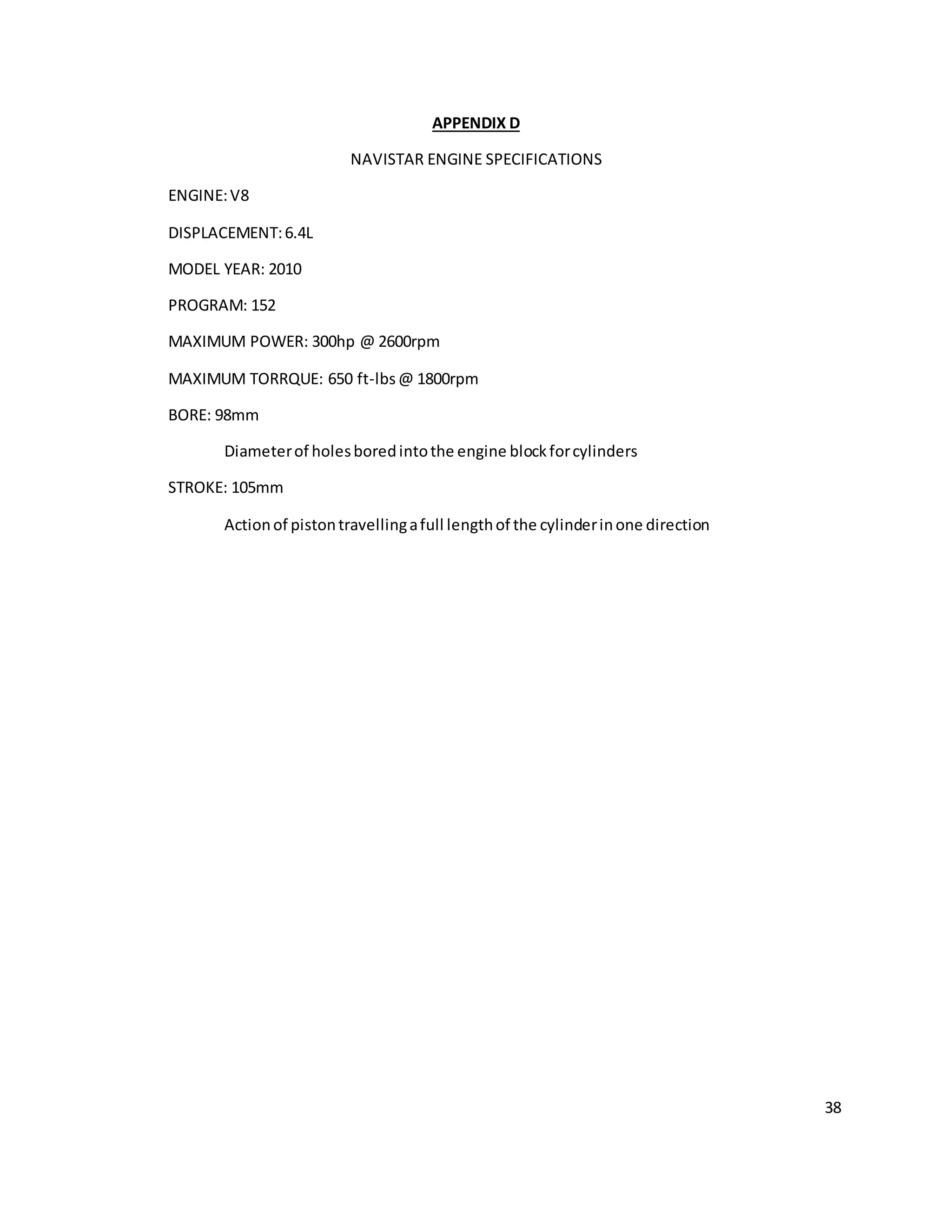 38
APPENDIX D
NAVISTAR ENGINE SPECIFICATIONS
ENGINE:V8
DISPLACEMENT:6.4L
MODEL YEAR: 2010
PROGRAM: 152
MAXIMUM POWER: 300hp @ 2600rpm
MAXIMUM TORRQUE: 650 ft-lbs@ 1800rpm
BORE: 98mm
Diameterof holesboredintothe engine blockforcylinders
STROKE: 105mm
Actionof pistontravellingafull lengthof the cylinderinone direction
 