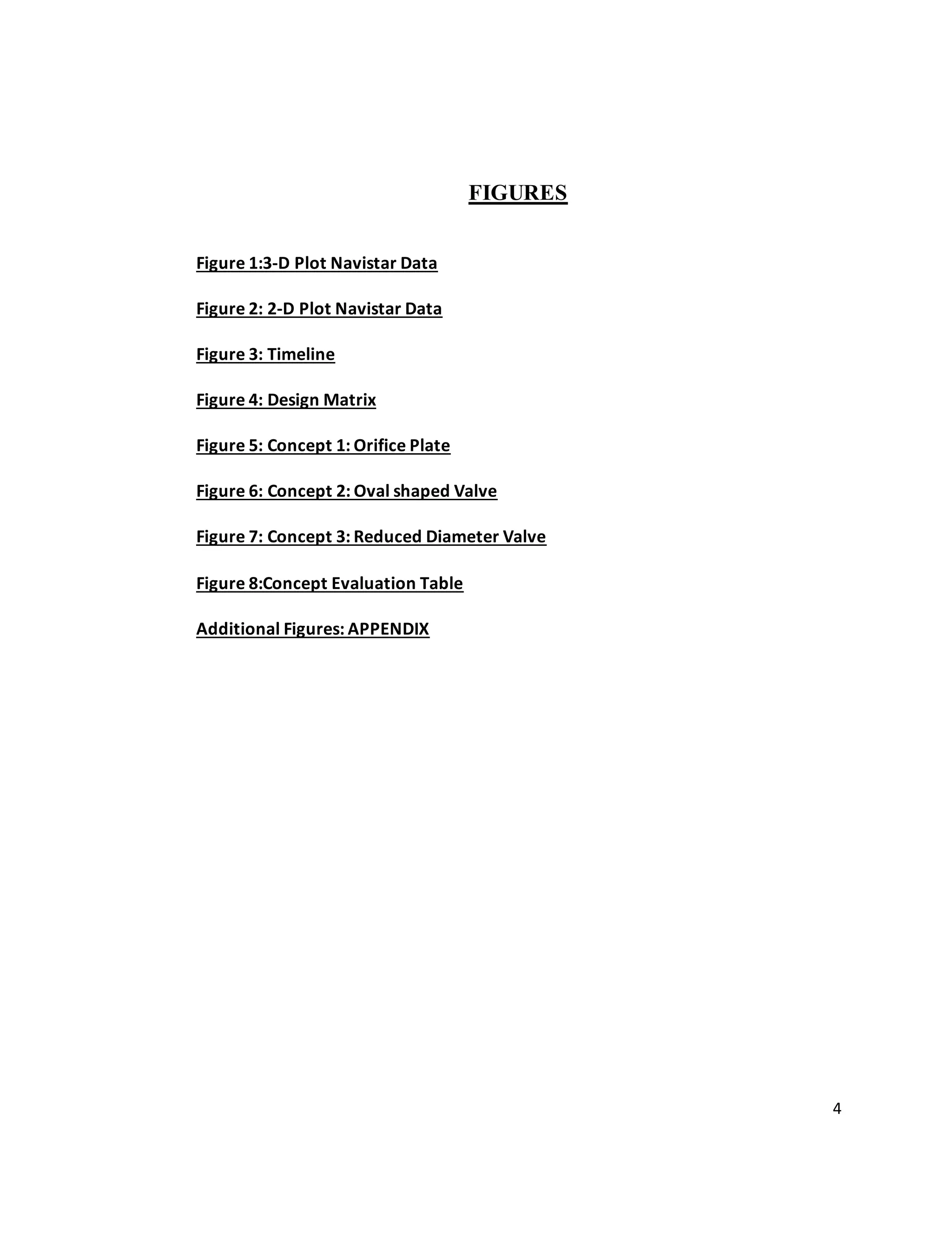 4
FIGURES
Figure 1:3-D Plot Navistar Data
Figure 2: 2-D Plot Navistar Data
Figure 3: Timeline
Figure 4: Design Matrix
Figure 5: Concept 1: Orifice Plate
Figure 6: Concept 2: Oval shaped Valve
Figure 7: Concept 3: Reduced Diameter Valve
Figure 8:Concept Evaluation Table
Additional Figures: APPENDIX
 