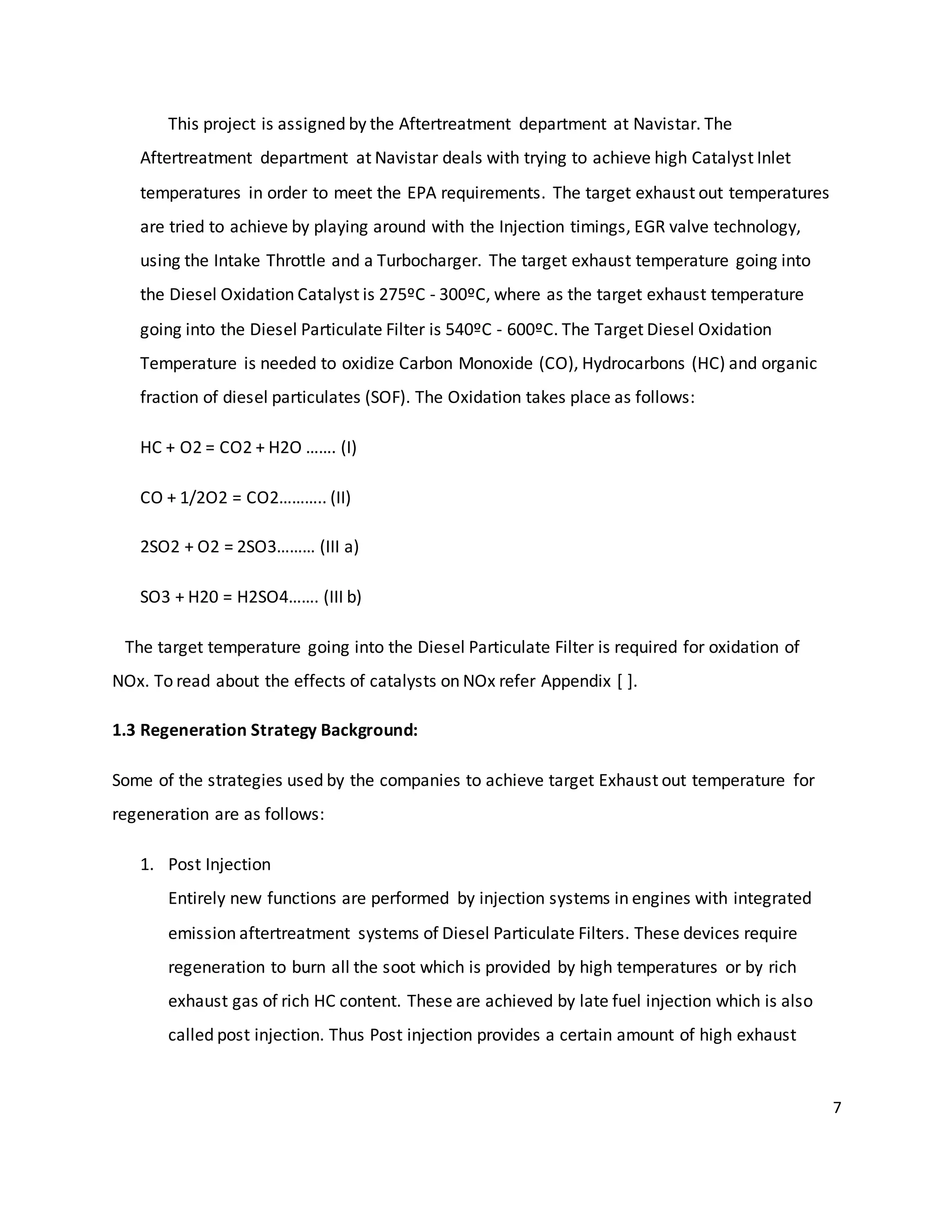 7
This project is assigned by the Aftertreatment department at Navistar. The
Aftertreatment department at Navistar deals with trying to achieve high Catalyst Inlet
temperatures in order to meet the EPA requirements. The target exhaust out temperatures
are tried to achieve by playing around with the Injection timings, EGR valve technology,
using the Intake Throttle and a Turbocharger. The target exhaust temperature going into
the Diesel Oxidation Catalyst is 275ºC - 300ºC, where as the target exhaust temperature
going into the Diesel Particulate Filter is 540ºC - 600ºC. The Target Diesel Oxidation
Temperature is needed to oxidize Carbon Monoxide (CO), Hydrocarbons (HC) and organic
fraction of diesel particulates (SOF). The Oxidation takes place as follows:
HC + O2 = CO2 + H2O ……. (I)
CO + 1/2O2 = CO2……….. (II)
2SO2 + O2 = 2SO3……… (III a)
SO3 + H20 = H2SO4……. (III b)
The target temperature going into the Diesel Particulate Filter is required for oxidation of
NOx. To read about the effects of catalysts on NOx refer Appendix [ ].
1.3 Regeneration Strategy Background:
Some of the strategies used by the companies to achieve target Exhaust out temperature for
regeneration are as follows:
1. Post Injection
Entirely new functions are performed by injection systems in engines with integrated
emission aftertreatment systems of Diesel Particulate Filters. These devices require
regeneration to burn all the soot which is provided by high temperatures or by rich
exhaust gas of rich HC content. These are achieved by late fuel injection which is also
called post injection. Thus Post injection provides a certain amount of high exhaust
 