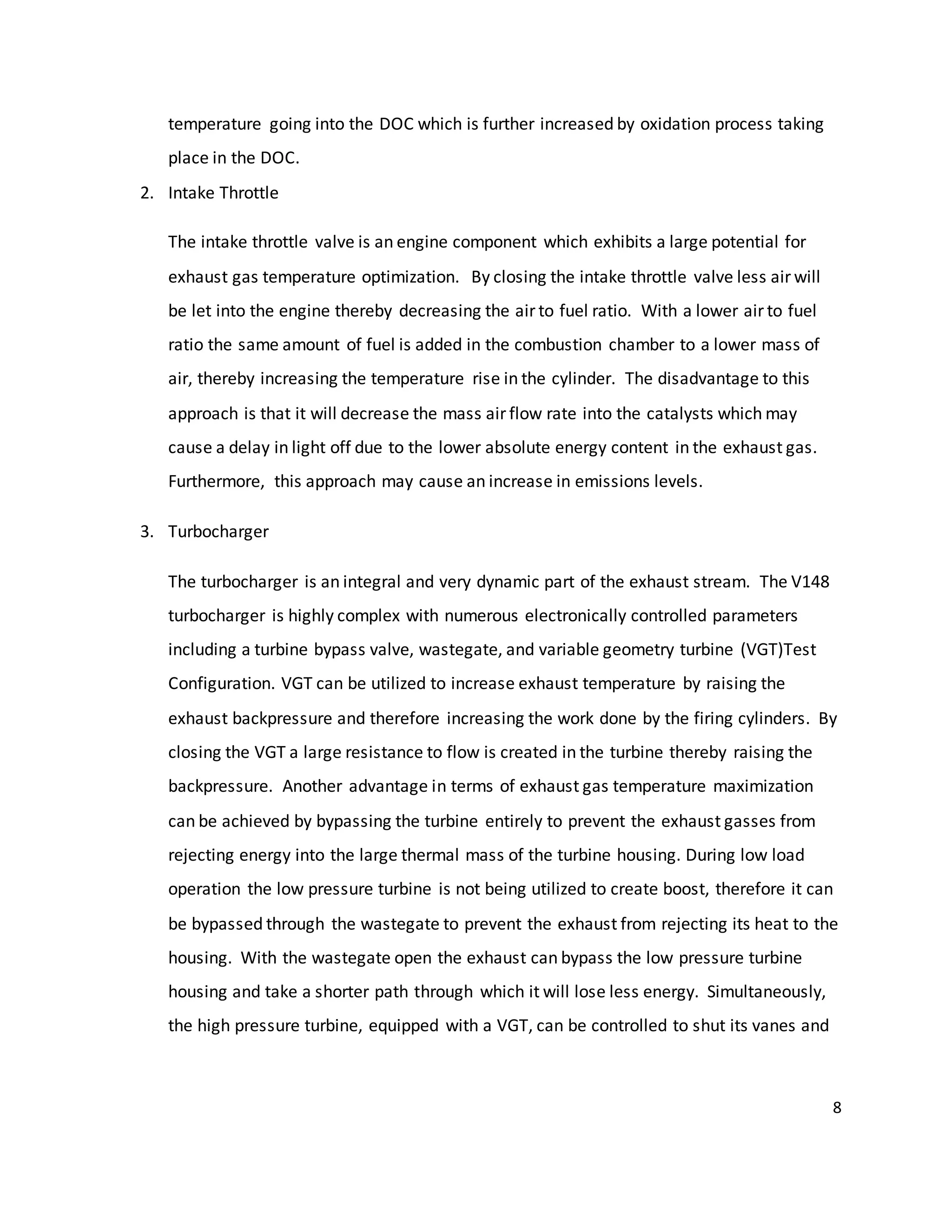 8
temperature going into the DOC which is further increased by oxidation process taking
place in the DOC.
2. Intake Throttle
The intake throttle valve is an engine component which exhibits a large potential for
exhaust gas temperature optimization. By closing the intake throttle valve less air will
be let into the engine thereby decreasing the air to fuel ratio. With a lower air to fuel
ratio the same amount of fuel is added in the combustion chamber to a lower mass of
air, thereby increasing the temperature rise in the cylinder. The disadvantage to this
approach is that it will decrease the mass air flow rate into the catalysts which may
cause a delay in light off due to the lower absolute energy content in the exhaust gas.
Furthermore, this approach may cause an increase in emissions levels.
3. Turbocharger
The turbocharger is an integral and very dynamic part of the exhaust stream. The V148
turbocharger is highly complex with numerous electronically controlled parameters
including a turbine bypass valve, wastegate, and variable geometry turbine (VGT)Test
Configuration. VGT can be utilized to increase exhaust temperature by raising the
exhaust backpressure and therefore increasing the work done by the firing cylinders. By
closing the VGT a large resistance to flow is created in the turbine thereby raising the
backpressure. Another advantage in terms of exhaust gas temperature maximization
can be achieved by bypassing the turbine entirely to prevent the exhaust gasses from
rejecting energy into the large thermal mass of the turbine housing. During low load
operation the low pressure turbine is not being utilized to create boost, therefore it can
be bypassed through the wastegate to prevent the exhaust from rejecting its heat to the
housing. With the wastegate open the exhaust can bypass the low pressure turbine
housing and take a shorter path through which it will lose less energy. Simultaneously,
the high pressure turbine, equipped with a VGT, can be controlled to shut its vanes and
 