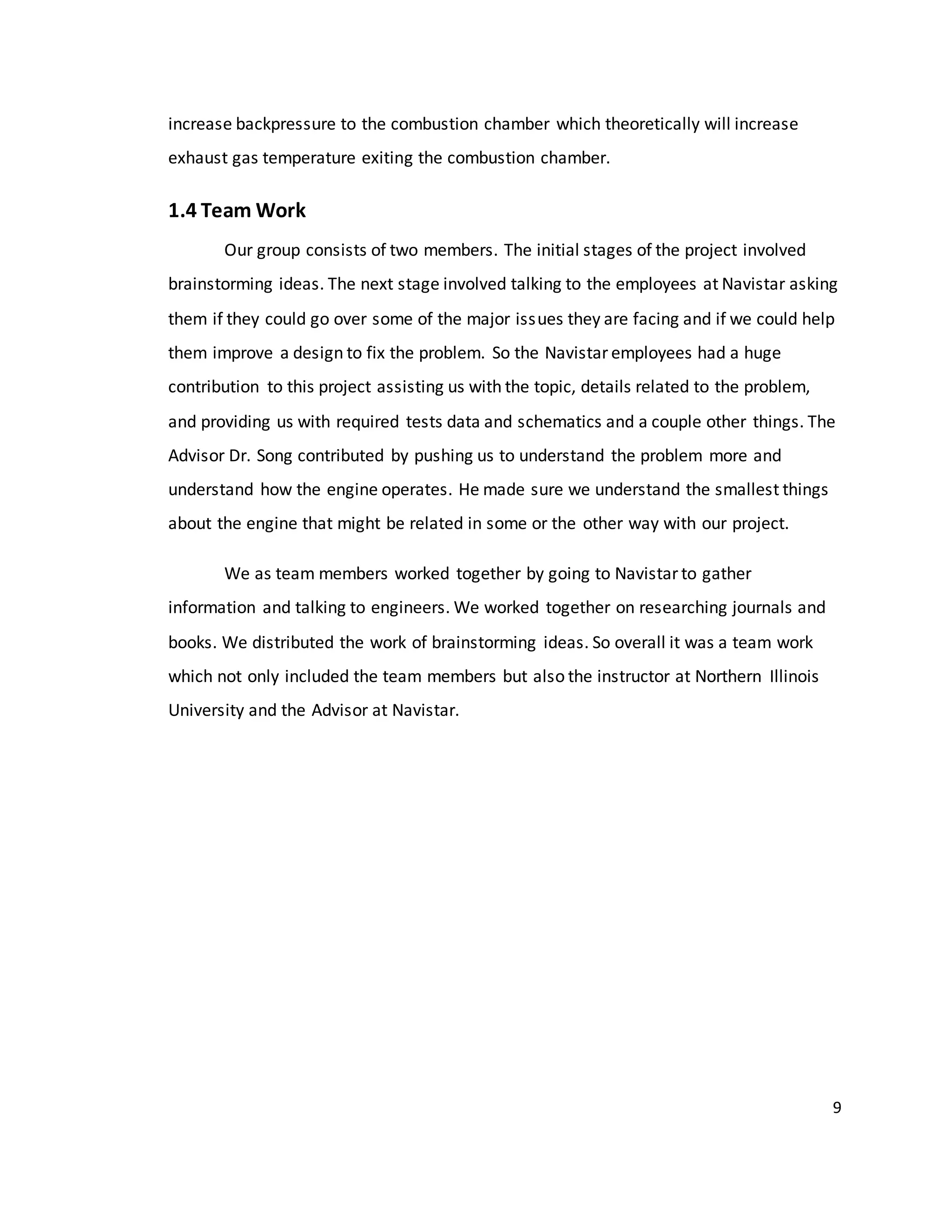 9
increase backpressure to the combustion chamber which theoretically will increase
exhaust gas temperature exiting the combustion chamber.
1.4 Team Work
Our group consists of two members. The initial stages of the project involved
brainstorming ideas. The next stage involved talking to the employees at Navistar asking
them if they could go over some of the major issues they are facing and if we could help
them improve a design to fix the problem. So the Navistar employees had a huge
contribution to this project assisting us with the topic, details related to the problem,
and providing us with required tests data and schematics and a couple other things. The
Advisor Dr. Song contributed by pushing us to understand the problem more and
understand how the engine operates. He made sure we understand the smallest things
about the engine that might be related in some or the other way with our project.
We as team members worked together by going to Navistar to gather
information and talking to engineers. We worked together on researching journals and
books. We distributed the work of brainstorming ideas. So overall it was a team work
which not only included the team members but also the instructor at Northern Illinois
University and the Advisor at Navistar.
 