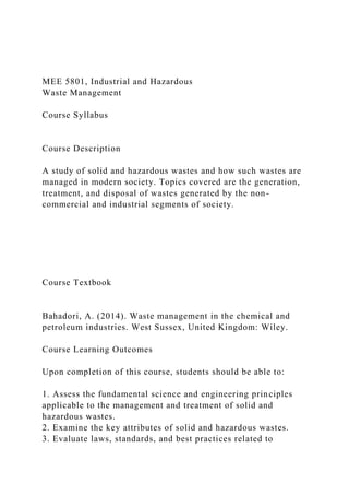 MEE 5801, Industrial and Hazardous
Waste Management
Course Syllabus
Course Description
A study of solid and hazardous wastes and how such wastes are
managed in modern society. Topics covered are the generation,
treatment, and disposal of wastes generated by the non-
commercial and industrial segments of society.
Course Textbook
Bahadori, A. (2014). Waste management in the chemical and
petroleum industries. West Sussex, United Kingdom: Wiley.
Course Learning Outcomes
Upon completion of this course, students should be able to:
1. Assess the fundamental science and engineering principles
applicable to the management and treatment of solid and
hazardous wastes.
2. Examine the key attributes of solid and hazardous wastes.
3. Evaluate laws, standards, and best practices related to
 