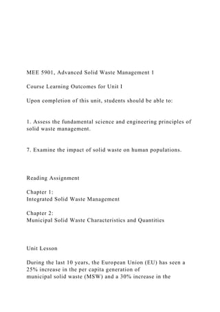 MEE 5901, Advanced Solid Waste Management 1
Course Learning Outcomes for Unit I
Upon completion of this unit, students should be able to:
1. Assess the fundamental science and engineering principles of
solid waste management.
7. Examine the impact of solid waste on human populations.
Reading Assignment
Chapter 1:
Integrated Solid Waste Management
Chapter 2:
Municipal Solid Waste Characteristics and Quantities
Unit Lesson
During the last 10 years, the European Union (EU) has seen a
25% increase in the per capita generation of
municipal solid waste (MSW) and a 30% increase in the
 