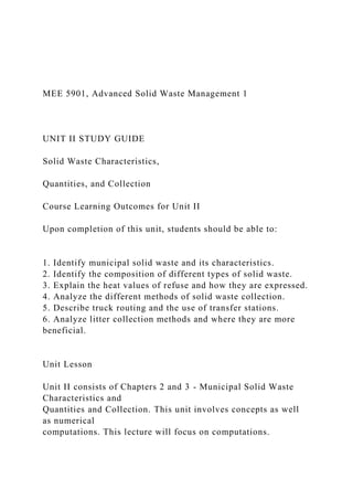 MEE 5901, Advanced Solid Waste Management 1
UNIT II STUDY GUIDE
Solid Waste Characteristics,
Quantities, and Collection
Course Learning Outcomes for Unit II
Upon completion of this unit, students should be able to:
1. Identify municipal solid waste and its characteristics.
2. Identify the composition of different types of solid waste.
3. Explain the heat values of refuse and how they are expressed.
4. Analyze the different methods of solid waste collection.
5. Describe truck routing and the use of transfer stations.
6. Analyze litter collection methods and where they are more
beneficial.
Unit Lesson
Unit II consists of Chapters 2 and 3 - Municipal Solid Waste
Characteristics and
Quantities and Collection. This unit involves concepts as well
as numerical
computations. This lecture will focus on computations.
 