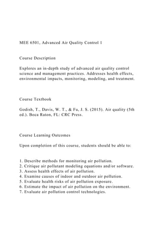 MEE 6501, Advanced Air Quality Control 1
Course Description
Explores an in-depth study of advanced air quality control
science and management practices. Addresses health effects,
environmental impacts, monitoring, modeling, and treatment.
Course Textbook
Godish, T., Davis, W. T., & Fu, J. S. (2015). Air quality (5th
ed.). Boca Raton, FL: CRC Press.
Course Learning Outcomes
Upon completion of this course, students should be able to:
1. Describe methods for monitoring air pollution.
2. Critique air pollutant modeling equations and/or software.
3. Assess health effects of air pollution.
4. Examine causes of indoor and outdoor air pollution.
5. Evaluate health risks of air pollution exposure.
6. Estimate the impact of air pollution on the environment.
7. Evaluate air pollution control technologies.
 