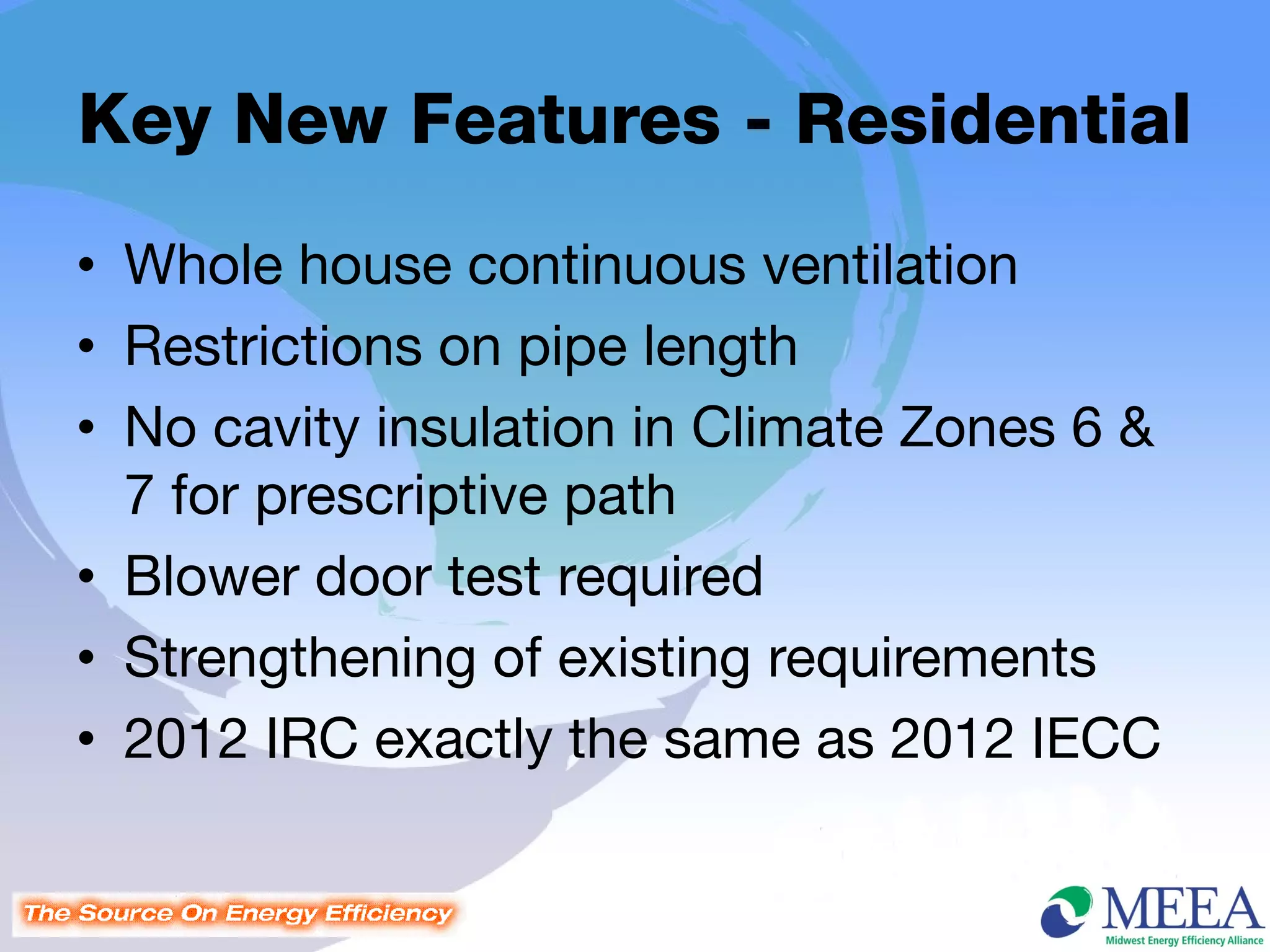 Key New Features - Residential
• Whole house continuous ventilation
• Restrictions on pipe length
• No cavity insulation in Climate Zones 6 &
  7 for prescriptive path
• Blower door test required
• Strengthening of existing requirements
• 2012 IRC exactly the same as 2012 IECC
 