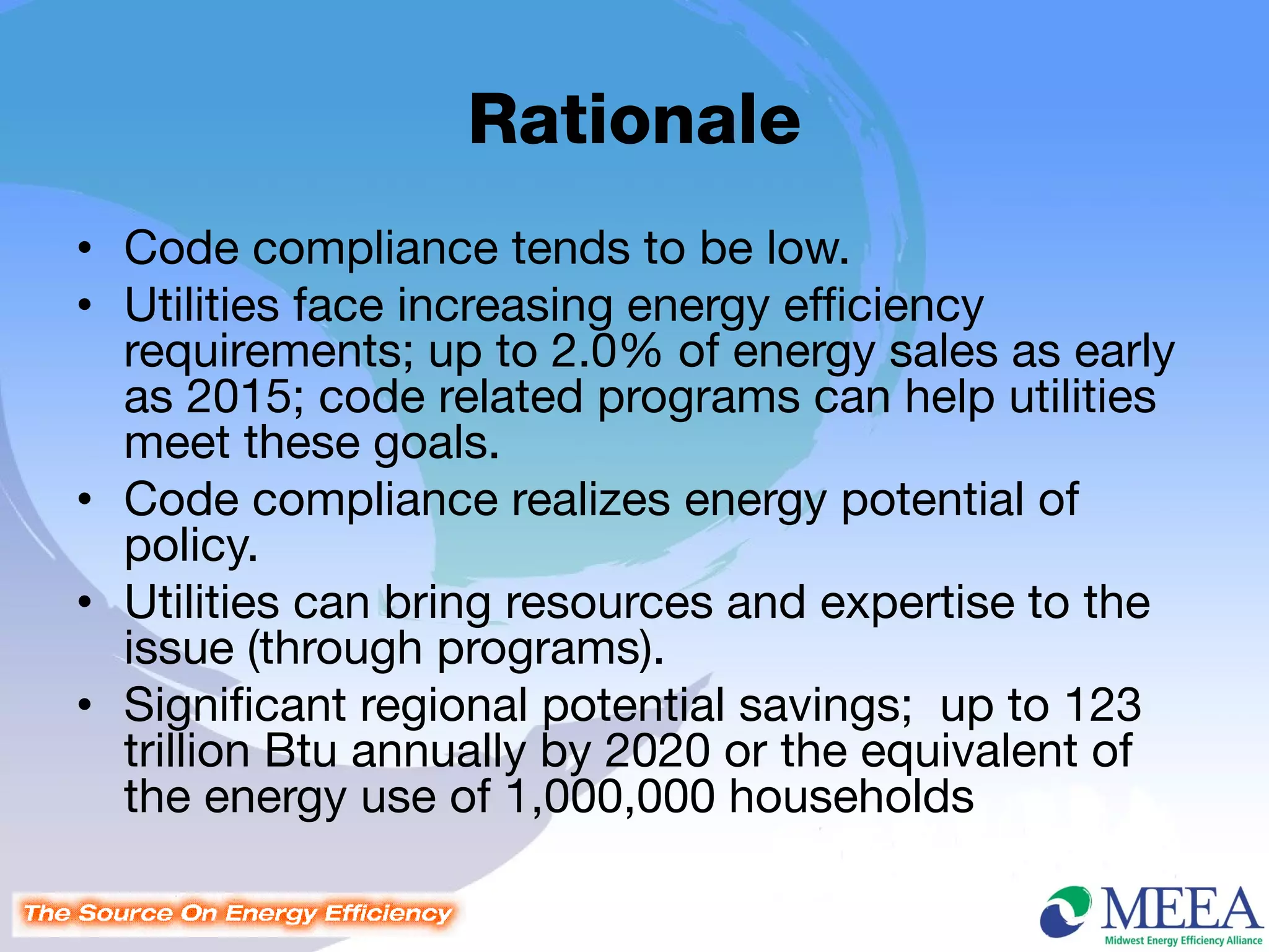 Rationale
• Code compliance tends to be low.
• Utilities face increasing energy efficiency
  requirements; up to 2.0% of energy sales as early
  as 2015; code related programs can help utilities
  meet these goals.
• Code compliance realizes energy potential of
  policy.
• Utilities can bring resources and expertise to the
  issue (through programs).
• Significant regional potential savings; up to 123
  trillion Btu annually by 2020 or the equivalent of
  the energy use of 1,000,000 households
 