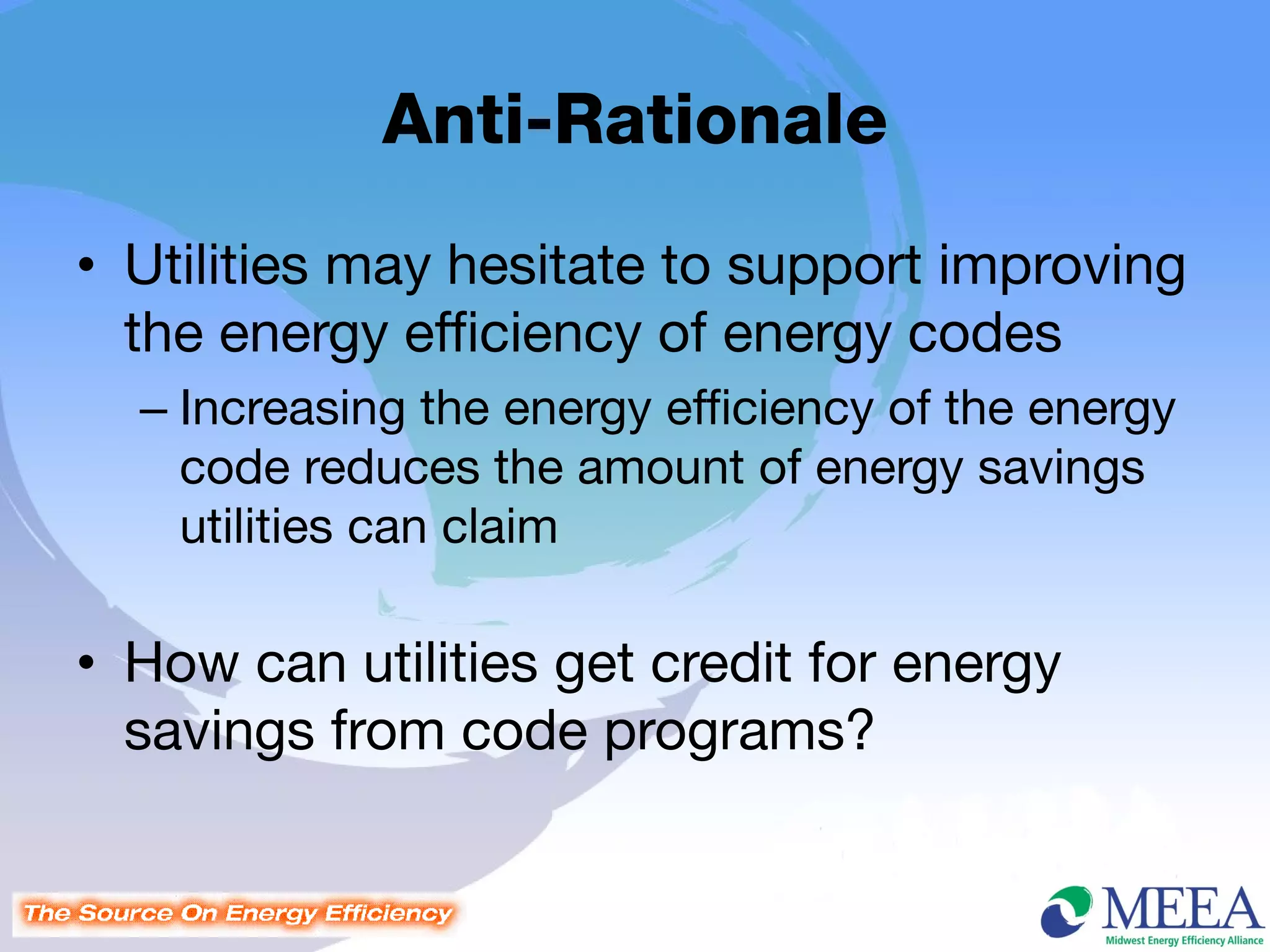 Anti-Rationale
• Utilities may hesitate to support improving
  the energy efficiency of energy codes
  – Increasing the energy efficiency of the energy
    code reduces the amount of energy savings
    utilities can claim

• How can utilities get credit for energy
  savings from code programs?
 