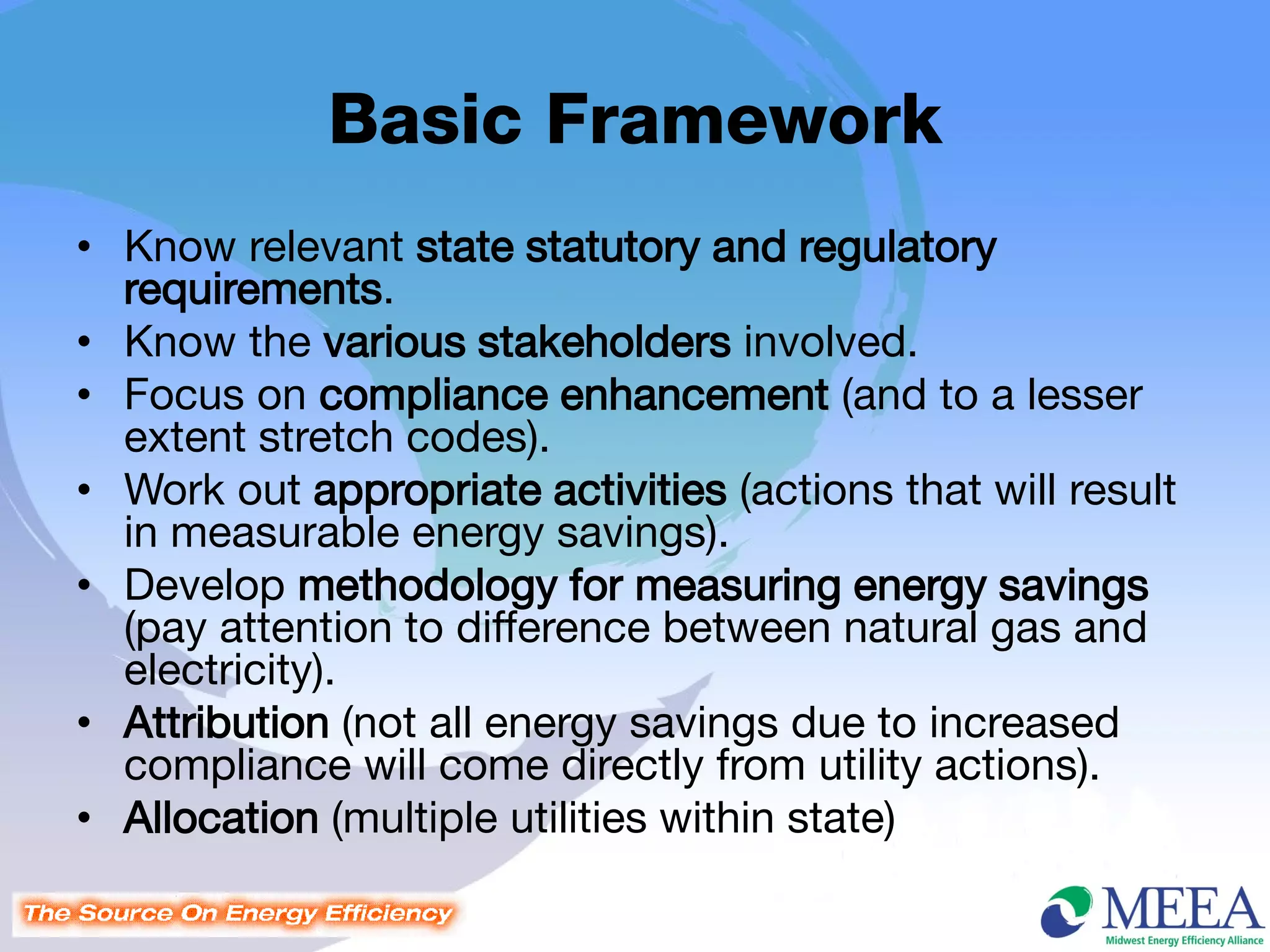 Basic Framework
• Know relevant state statutory and regulatory
  requirements.
• Know the various stakeholders involved.
• Focus on compliance enhancement (and to a lesser
  extent stretch codes).
• Work out appropriate activities (actions that will result
  in measurable energy savings).
• Develop methodology for measuring energy savings
  (pay attention to difference between natural gas and
  electricity).
• Attribution (not all energy savings due to increased
  compliance will come directly from utility actions).
• Allocation (multiple utilities within state)
 