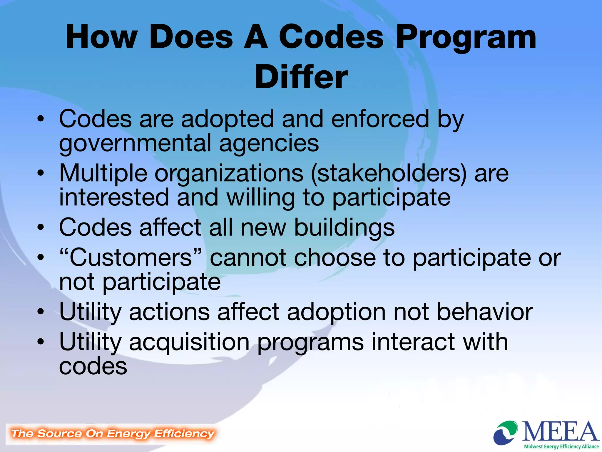 How Does A Codes Program
           Differ
• Codes are adopted and enforced by
  governmental agencies
• Multiple organizations (stakeholders) are
  interested and willing to participate
• Codes affect all new buildings
• “Customers” cannot choose to participate or
  not participate
• Utility actions affect adoption not behavior
• Utility acquisition programs interact with
  codes
 