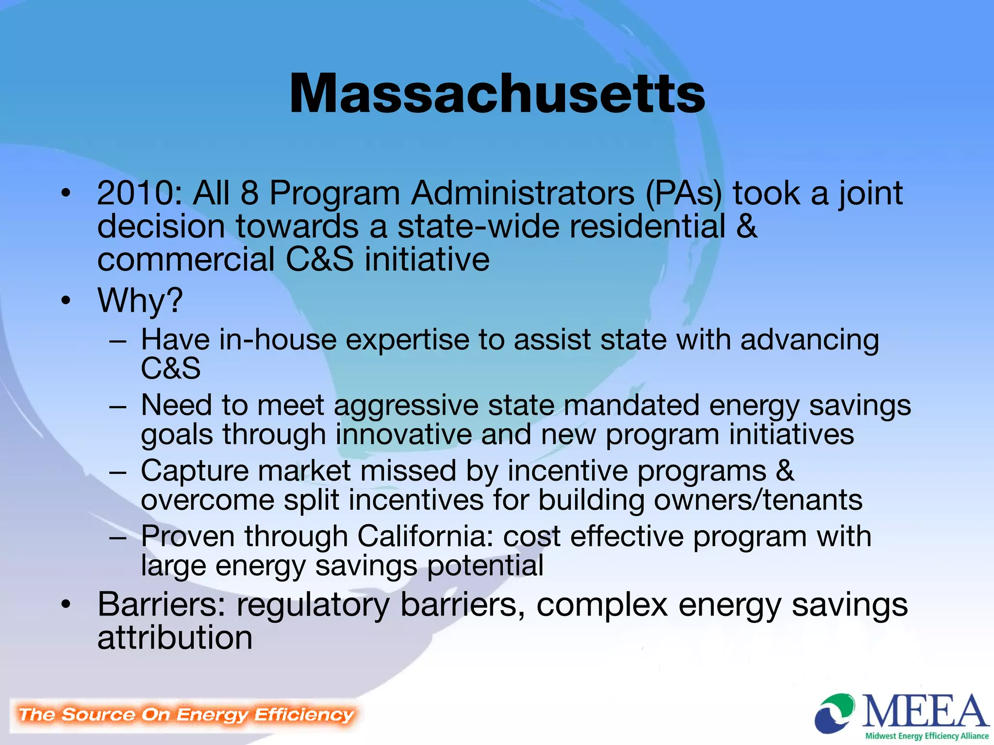Massachusetts
• 2010: All 8 Program Administrators (PAs) took a joint
  decision towards a state-wide residential &
  commercial C&S initiative
• Why?
   – Have in-house expertise to assist state with advancing
     C&S
   – Need to meet aggressive state mandated energy savings
     goals through innovative and new program initiatives
   – Capture market missed by incentive programs &
     overcome split incentives for building owners/tenants
   – Proven through California: cost effective program with
     large energy savings potential
• Barriers: regulatory barriers, complex energy savings
  attribution
 