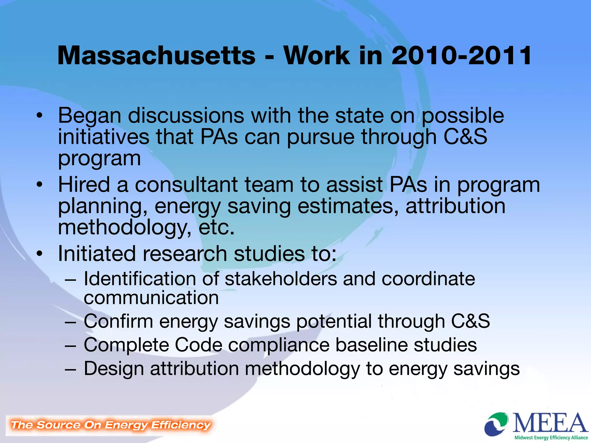 Massachusetts - Work in 2010-2011

• Began discussions with the state on possible
  initiatives that PAs can pursue through C&S
  program
• Hired a consultant team to assist PAs in program
  planning, energy saving estimates, attribution
  methodology, etc.
• Initiated research studies to:
  – Identification of stakeholders and coordinate
    communication
  – Confirm energy savings potential through C&S
  – Complete Code compliance baseline studies
  – Design attribution methodology to energy savings
 