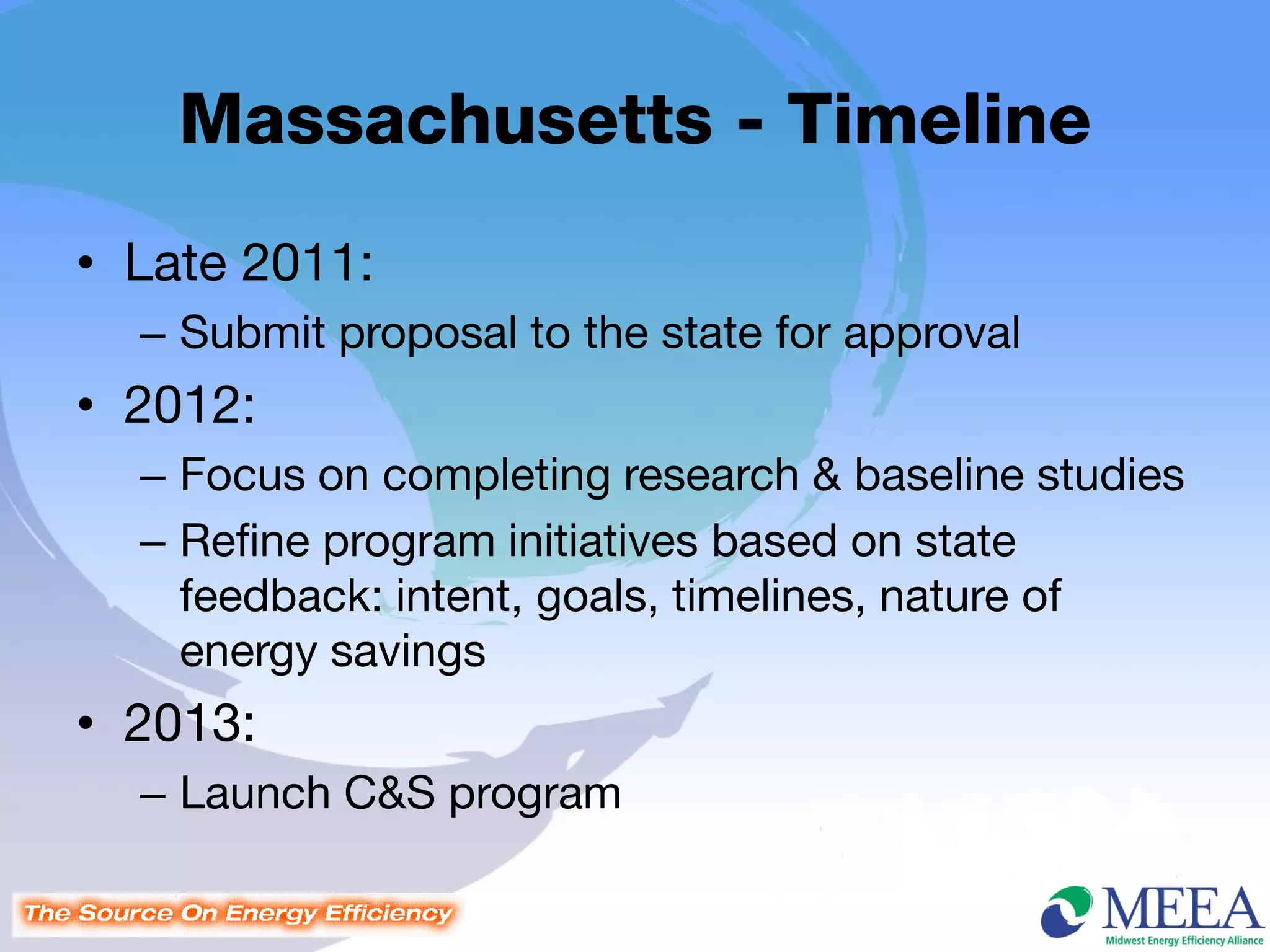 Massachusetts - Timeline
• Late 2011:
  – Submit proposal to the state for approval
• 2012:
  – Focus on completing research & baseline studies
  – Refine program initiatives based on state
    feedback: intent, goals, timelines, nature of
    energy savings
• 2013:
  – Launch C&S program
 