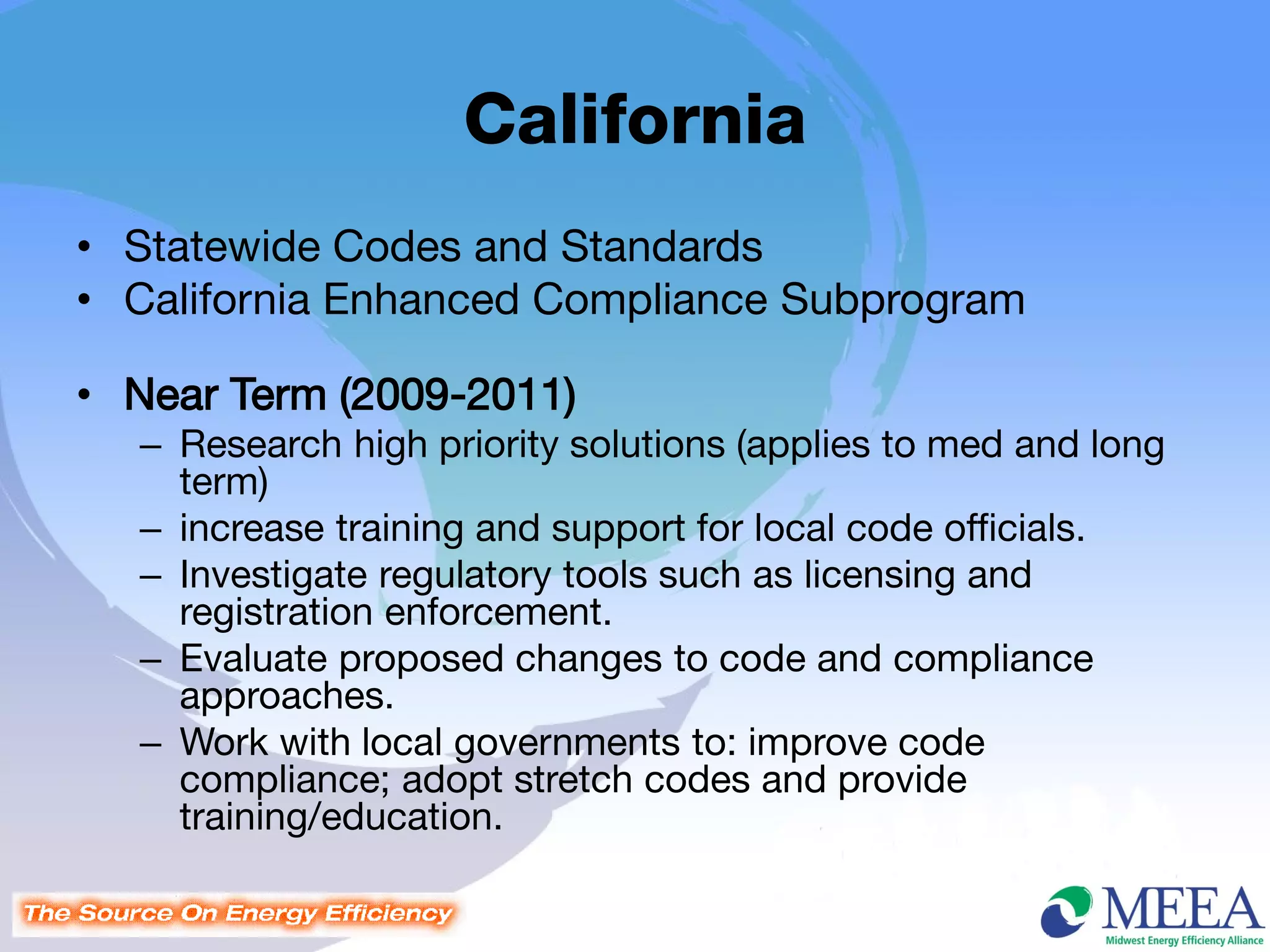 California
• Statewide Codes and Standards
• California Enhanced Compliance Subprogram

• Near Term (2009-2011)
  – Research high priority solutions (applies to med and long
    term)
  – increase training and support for local code officials.
  – Investigate regulatory tools such as licensing and
    registration enforcement.
  – Evaluate proposed changes to code and compliance
    approaches.
  – Work with local governments to: improve code
    compliance; adopt stretch codes and provide
    training/education.
 