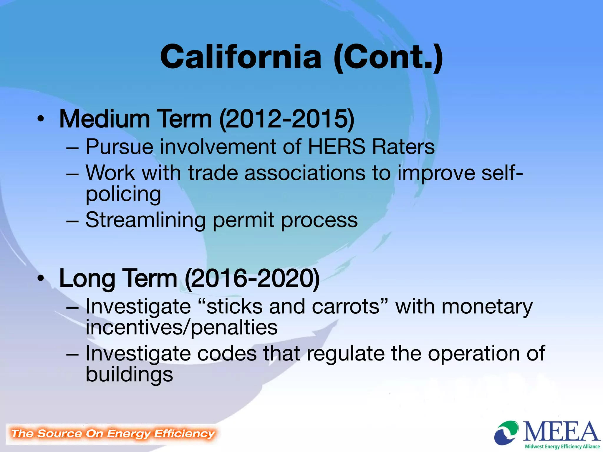 California (Cont.)
• Medium Term (2012-2015)
  – Pursue involvement of HERS Raters
  – Work with trade associations to improve self-
    policing
  – Streamlining permit process

• Long Term (2016-2020)
  – Investigate “sticks and carrots” with monetary
    incentives/penalties
  – Investigate codes that regulate the operation of
    buildings
 