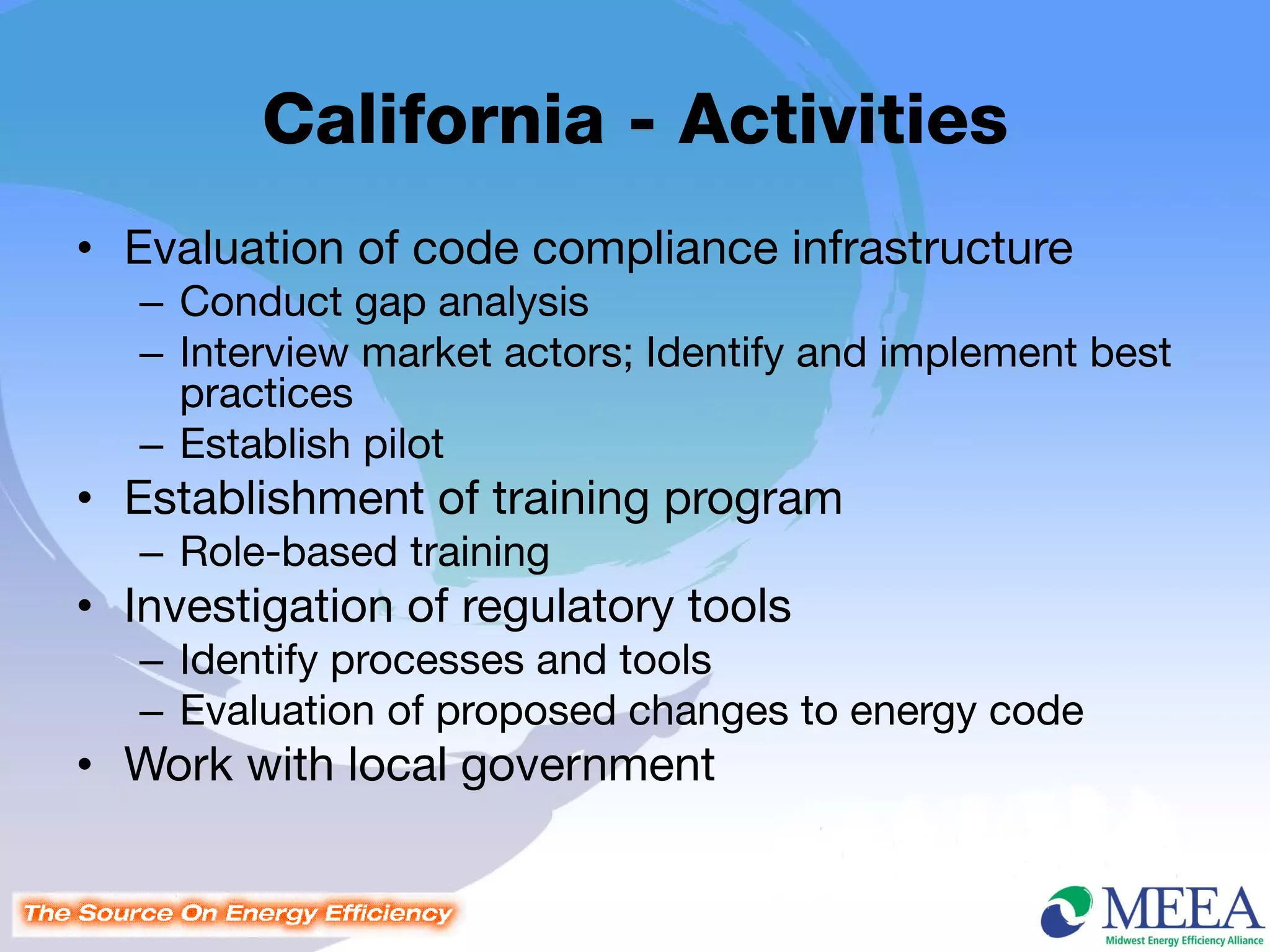 California - Activities
• Evaluation of code compliance infrastructure
   – Conduct gap analysis
   – Interview market actors; Identify and implement best
     practices
   – Establish pilot
• Establishment of training program
   – Role-based training
• Investigation of regulatory tools
   – Identify processes and tools
   – Evaluation of proposed changes to energy code
• Work with local government
 