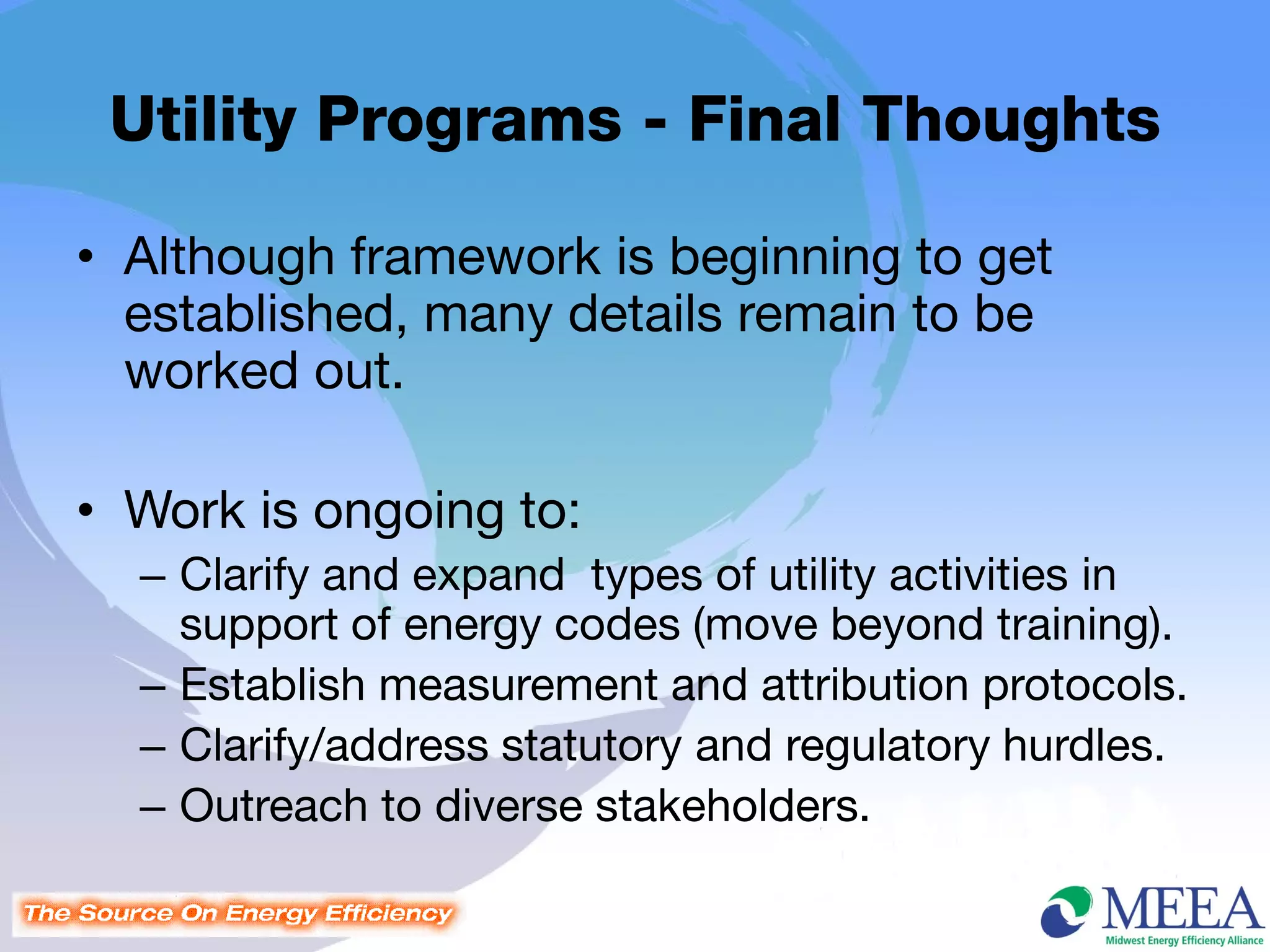 Utility Programs - Final Thoughts

• Although framework is beginning to get
  established, many details remain to be
  worked out.

• Work is ongoing to:
  – Clarify and expand types of utility activities in
    support of energy codes (move beyond training).
  – Establish measurement and attribution protocols.
  – Clarify/address statutory and regulatory hurdles.
  – Outreach to diverse stakeholders.
 