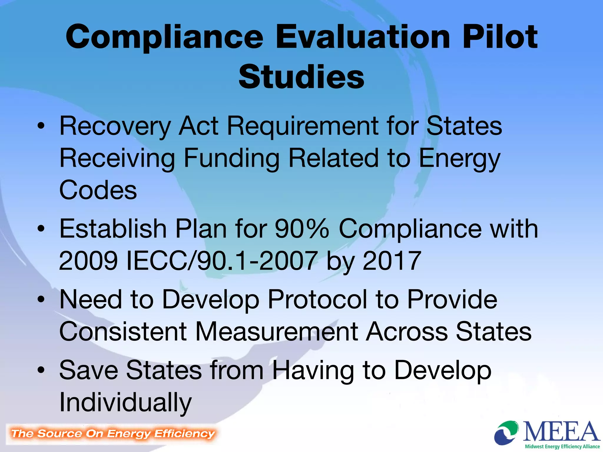 Compliance Evaluation Pilot
           Studies
• Recovery Act Requirement for States
  Receiving Funding Related to Energy
  Codes
• Establish Plan for 90% Compliance with
  2009 IECC/90.1-2007 by 2017
• Need to Develop Protocol to Provide
  Consistent Measurement Across States
• Save States from Having to Develop
  Individually
 