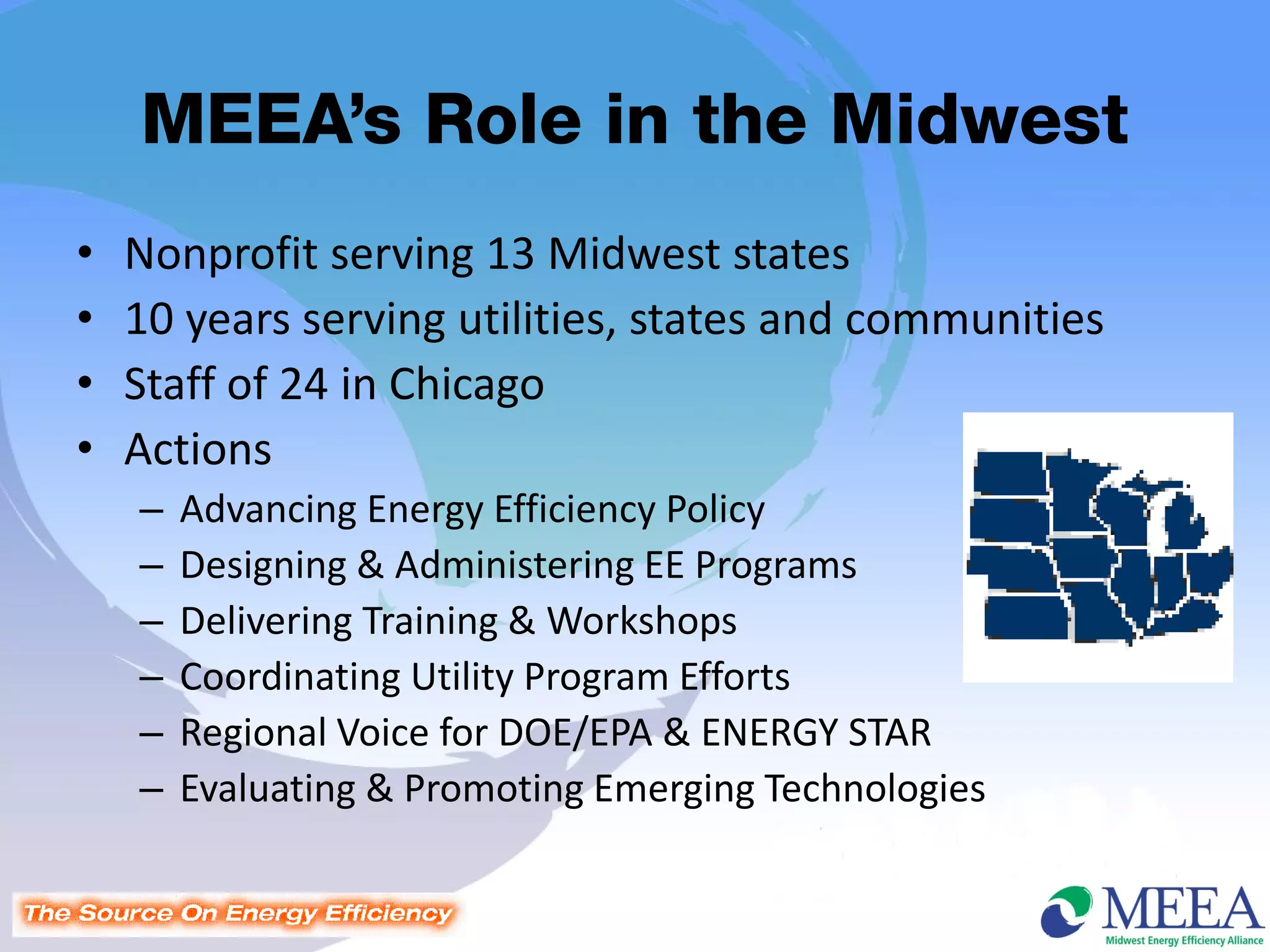 MEEA’s Role in the Midwest
•   Nonprofit serving 13 Midwest states
•   10 years serving utilities, states and communities
•   Staff of 24 in Chicago
•   Actions
    –   Advancing Energy Efficiency Policy
    –   Designing & Administering EE Programs
    –   Delivering Training & Workshops
    –   Coordinating Utility Program Efforts
    –   Regional Voice for DOE/EPA & ENERGY STAR
    –   Evaluating & Promoting Emerging Technologies
 
