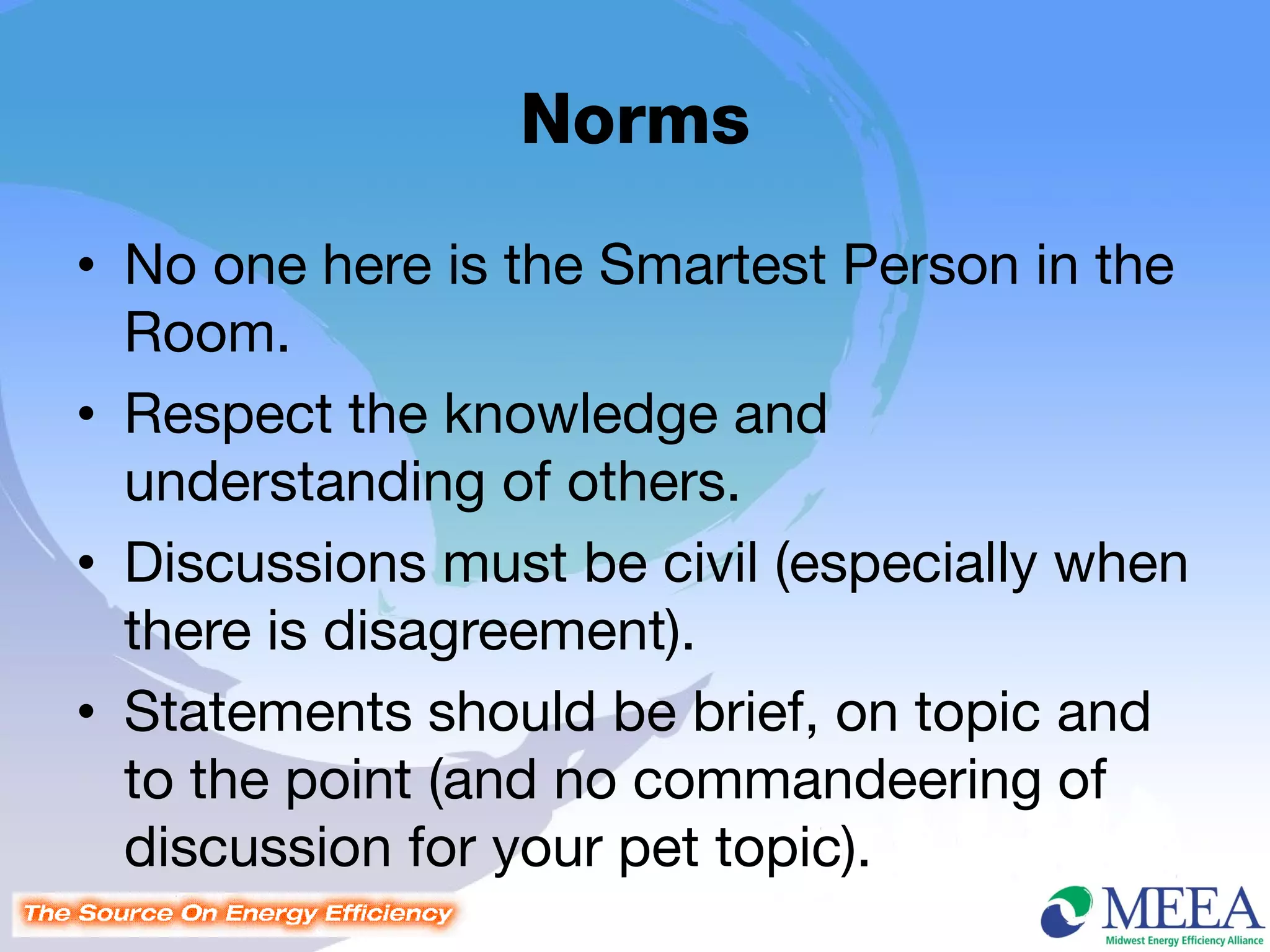 Norms
• No one here is the Smartest Person in the
  Room.
• Respect the knowledge and
  understanding of others.
• Discussions must be civil (especially when
  there is disagreement).
• Statements should be brief, on topic and
  to the point (and no commandeering of
  discussion for your pet topic).
 