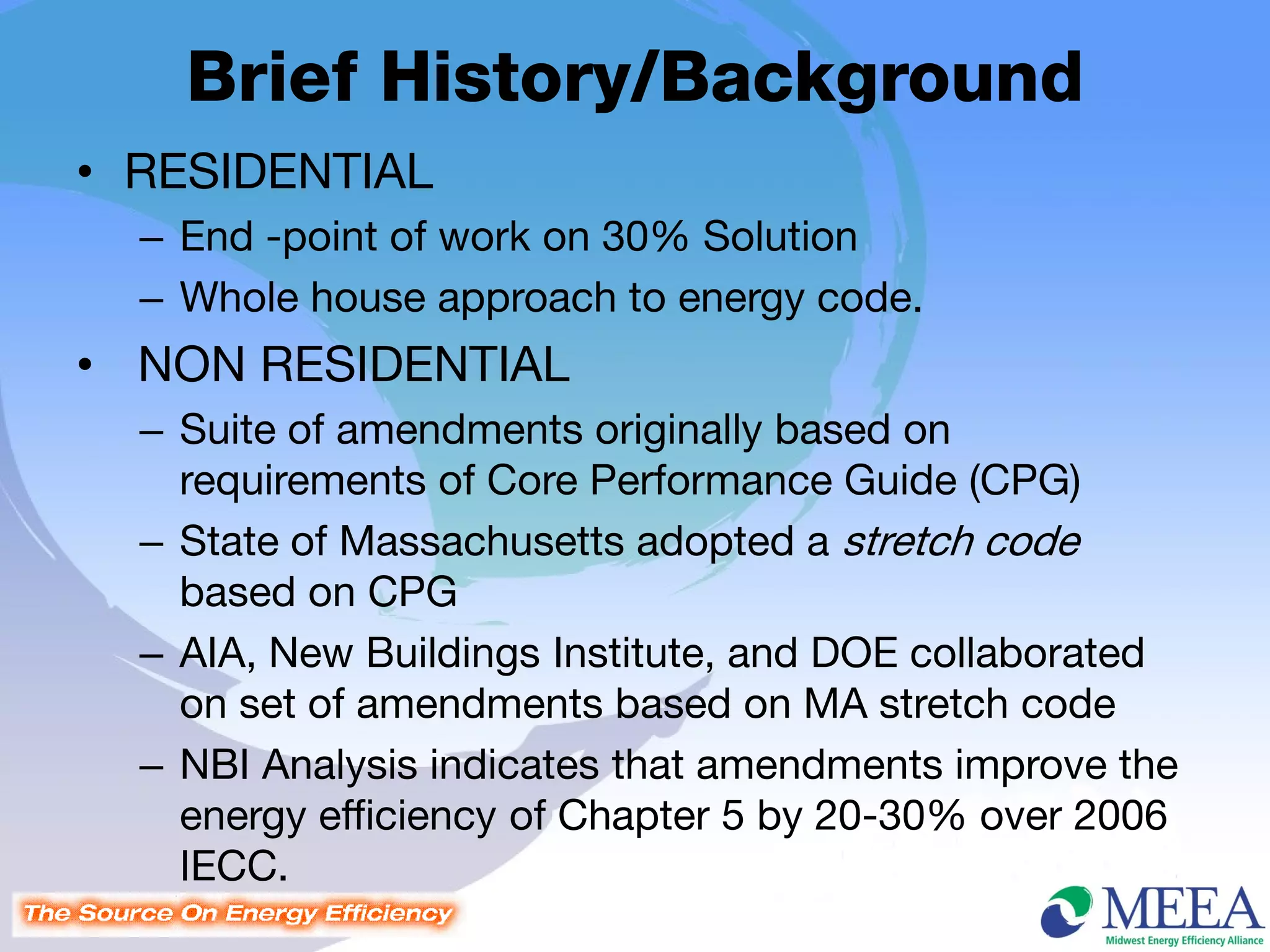 Brief History/Background
• RESIDENTIAL
  – End -point of work on 30% Solution
  – Whole house approach to energy code.
• NON RESIDENTIAL
  – Suite of amendments originally based on
    requirements of Core Performance Guide (CPG)
  – State of Massachusetts adopted a stretch code
    based on CPG
  – AIA, New Buildings Institute, and DOE collaborated
    on set of amendments based on MA stretch code
  – NBI Analysis indicates that amendments improve the
    energy efficiency of Chapter 5 by 20-30% over 2006
    IECC.
 
