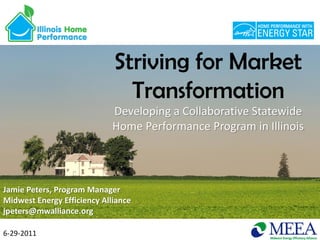 Striving for Market
                               Transformation
                             Developing a Collaborative Statewide
                             Home Performance Program in Illinois




Jamie Peters, Program Manager
Midwest Energy Efficiency Alliance
jpeters@mwalliance.org

6-29-2011
 
