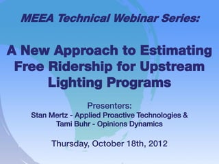MEEA Technical Webinar Series:

A New Approach to Estimating
 Free Ridership for Upstream
      Lighting Programs
                   Presenters:
   Stan Mertz - Applied Proactive Technologies &
         Tami Buhr - Opinions Dynamics

        Thursday, October 18th, 2012
 