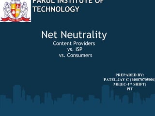 Net Neutrality
Content Providers 
vs. ISP
vs. Consumers
PARUL INSTITUTE OFPARUL INSTITUTE OF
TECHNOLOGYTECHNOLOGY
PREPARED BY:
PATEL JAY C (140870705004)
ME(EC-1ST
SHIFT)
PIT
 