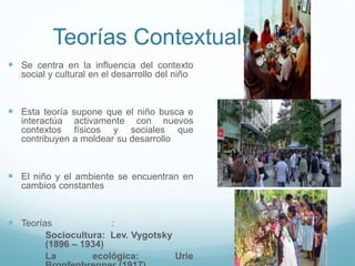 Teorías Contextuales
 Se centra en la influencia del contexto
social y cultural en el desarrollo del niño
 Esta teoría supone que el niño busca e
interactúa activamente con nuevos
contextos físicos y sociales que
contribuyen a moldear su desarrollo
 El niño y el ambiente se encuentran en
cambios constantes
 Teorías :
o Sociocultura: Lev. Vygotsky
(1896 – 1934)
o La ecológica: Urie
 