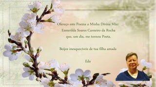 Ofereço este Poema a Minha Divina Mãe:
Esmerilda Soares Carneiro da Rocha
que, um dia, me tornou Poeta.
Beijos inesquecíveis de tua filha amada
Eda
 