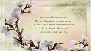 Se soubesses da minha saudade
Que me fala docemente aos meus ouvidos
Que não se aparta de mim um momento sequer
Já não vivo, sinto-te, Mãe Amada!
Sempre neste coração que é teu
 