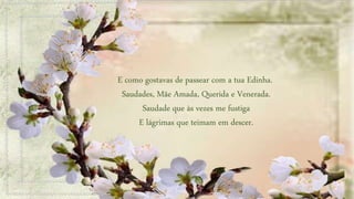 E como gostavas de passear com a tua Edinha.
Saudades, Mãe Amada, Querida e Venerada.
Saudade que às vezes me fustiga
E lágrimas que teimam em descer.
 