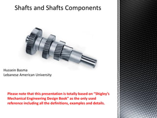 Shafts and Shafts Components
Hussein Basma
Lebanese American University
Please note that this presentation is totally based on “Shigley’s
Mechanical Engineering Design Book” as the only used
reference including all the definitions, examples and details.
 