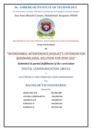 Dr. AMBEDKAR INSTITUTE OF TECHNOLOGY
(An Autonomous Institution, Affiliated to Visveswaraya Technological University, Belagavi)
Near Jnana Bharathi Campus, Mallathahalli, Bengaluru-560056
DEPARTMENT OF ELECTRONICS AND COMMUNICATION ENGINEERING
Group Activity Report
on
“INTERSYMBOL INTERFERENCE,NYQUIST’S CRITERION FOR
BASEBAND,IDEAL SOLUTION FOR ZERO (ISI)”
Submitted in partial fulfillment of the curriculum
DIGITAL COMMUNICATION-18EC53
In
ELECTRONICS AND COMMUNICATION ENGINEERING
For
BACHELOR’S IN ENGINEERING
Submitted By:
AKSHATHA B R 1DA20EC009
ANUSHA CHOWDARY D 1DA20EC016
ARADHANA B 1DA20EC017
CHINMAY D 1DA20EC032
DARSHAN D 1DA21EC403
 