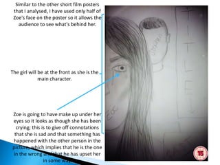 Similar to the other short film posters
 that I analysed, I have used only half of
 Zoe's face on the poster so it allows the
   audience to see what's behind her.




The girl will be at the front as she is the
              main character.




Zoe is going to have make up under her
eyes so it looks as though she has been
  crying; this is to give off connotations
 that she is sad and that something has
happened with the other person in the
picture, which implies that he is the one
in the wrong and that he has upset her
                in some way.
 