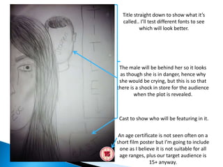 Title straight down to show what it’s
  called.. I’ll test different fonts to see
           which will look better.




 The male will be behind her so it looks
 as though she is in danger, hence why
 she would be crying, but this is so that
there is a shock in store for the audience
        when the plot is revealed.



 Cast to show who will be featuring in it.


 An age certificate is not seen often on a
short film poster but I’m going to include
 one as I believe it is not suitable for all
 age ranges, plus our target audience is
               15+ anyway.
 