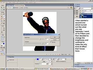 I then started a
second one
which turned
out like what
you see
opposite, I went
on to Filters and
then decided to
change the
brightness and
contrast to
make the arty
kind of effect
that I know
have.
 