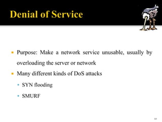 

Purpose: Make a network service unusable, usually by
overloading the server or network



Many different kinds of DoS attacks
 SYN flooding
 SMURF

10

 
