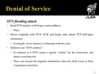 SYN flooding attack


Send SYN packets with bogus source address
 Why?



Server responds with SYN ACK and keeps state about TCP half-open
connection
 Eventually, server memory is exhausted with this state



Solution: use “SYN cookies”
 In response to a SYN, create a special “cookie” for the connection, and

forget everything else
 Then, can recreate the forgotten information when the ACK comes in from

a legitimate connection
11

 