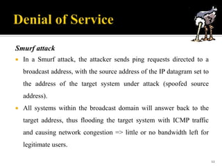 Smurf attack


In a Smurf attack, the attacker sends ping requests directed to a
broadcast address, with the source address of the IP datagram set to
the address of the target system under attack (spoofed source
address).



All systems within the broadcast domain will answer back to the
target address, thus flooding the target system with ICMP traffic

and causing network congestion => little or no bandwidth left for
legitimate users.
12

 