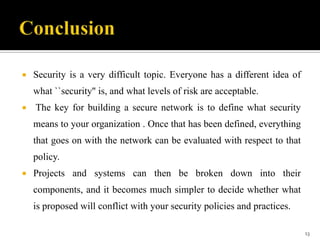 

Security is a very difficult topic. Everyone has a different idea of
what ``security'' is, and what levels of risk are acceptable.



The key for building a secure network is to define what security
means to your organization . Once that has been defined, everything
that goes on with the network can be evaluated with respect to that
policy.



Projects and systems can then be broken down into their

components, and it becomes much simpler to decide whether what
is proposed will conflict with your security policies and practices.
13

 