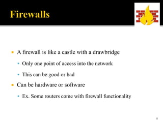 

A firewall is like a castle with a drawbridge
 Only one point of access into the network
 This can be good or bad



Can be hardware or software
 Ex. Some routers come with firewall functionality

8

 