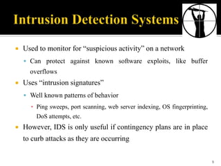 

Used to monitor for “suspicious activity” on a network
 Can protect against known software exploits, like buffer

overflows


Uses “intrusion signatures”
 Well known patterns of behavior

▪ Ping sweeps, port scanning, web server indexing, OS fingerprinting,
DoS attempts, etc.


However, IDS is only useful if contingency plans are in place
to curb attacks as they are occurring
9

 