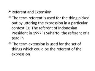 Referent and Extension
The term referent is used for the thing picked
out by uttering the expression in a particular
context.Eg. The referent of Indonesian
President in 1997 is Suharto, the referent of a
toad in
The term extension is used for the set of
things which could be the referent of the
expression
 