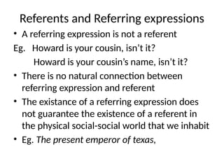 Referents and Referring expressions
• A referring expression is not a referent
Eg. Howard is your cousin, isn’t it?
Howard is your cousin’s name, isn’t it?
• There is no natural connection between
referring expression and referent
• The existance of a referring expression does
not guarantee the existence of a referent in
the physical social-social world that we inhabit
• Eg. The present emperor of texas,
 