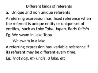 Different kinds of referents
a. Unique and non unique referents
A referring expression has fixed reference when
the referent is unique entity or unique set of
entities, such as Lake Toba, Japan, Boris Yeltsin
Eg. We swam in Lake Toba
We swam in a lake
A referring expression has variable reference if
its referent may be different every time.
Eg. That dog, my uncle, a lake, etc
 