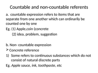 Countable and non-countable referents
a. countable expression refers to items that are
separate from one another which can ordinarily be
counted one by one
Eg. (1) Apple,coin (concrete
(2) idea, problem, suggestion
b. Non- countable expression
Concrete reference
1) Some refers to continuous substances which do not
consist of natural discrete parts
Eg. Apple sauce, ink, toothpaste, etc
 