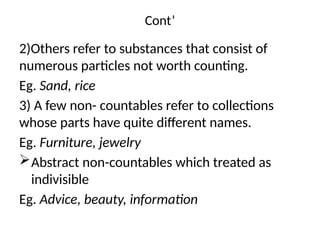 Cont’
2)Others refer to substances that consist of
numerous particles not worth counting.
Eg. Sand, rice
3) A few non- countables refer to collections
whose parts have quite different names.
Eg. Furniture, jewelry
Abstract non-countables which treated as
indivisible
Eg. Advice, beauty, information
 